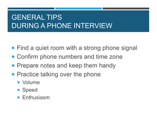 GENERAL TIPS
DURING A PHONE INTERVIEW
 Find a quiet room with a strong phone signal
 Confirm phone numbers and time zone
 Prepare notes and keep them handy
 Practice talking over the phone
 Volume
 Speed
 Enthusiasm
 