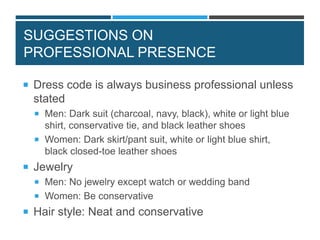 SUGGESTIONS ON
PROFESSIONAL PRESENCE
 Dress code is always business professional unless
stated
 Men: Dark suit (charcoal, navy, black), white or light blue
shirt, conservative tie, and black leather shoes
 Women: Dark skirt/pant suit, white or light blue shirt,
black closed-toe leather shoes
 Jewelry
 Men: No jewelry except watch or wedding band
 Women: Be conservative
 Hair style: Neat and conservative
 