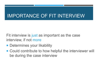 IMPORTANCE OF FIT INTERVIEW
Fit interview is just as important as the case
interview, if not more
 Determines your likability
 Could contribute to how helpful the interviewer will
be during the case interview
 