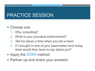 PRACTICE SESSION
 Choose one
1. Why consulting?
2. What is your proudest achievement?
3. Tell me about a time when you led a team
4. If I brought in one of your teammates here today,
what would they have to say about you?
 Apply the STAR method
 Partner up and share your answers
 