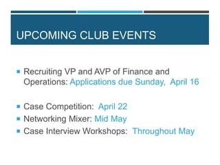 UPCOMING CLUB EVENTS
 Recruiting VP and AVP of Finance and
Operations: Applications due Sunday, April 16
 Case Competition: April 22
 Networking Mixer: Mid May
 Case Interview Workshops: Throughout May
 