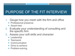 PURPOSE OF THE FIT INTERVIEW
1. Gauge how you mesh with the firm and office
 Professional presence
 Airport test
2. Evaluate your understanding of consulting and
the specific firm
3. Assess your soft skills and character
 Leadership
 Teamwork
 Communication
 Drive to achieve
 Problem-solving
 