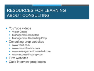 RESOURCES FOR LEARNING
ABOUT CONSULTING
 YouTube videos
 Victor Cheng
 Managementconsulted
 Management Consulting Prep
 Consulting prep websites
 www.vault.com
 www.caseinterview.com
 www.managementconsulted.com
 www.mconsultingprep.com
 Firm websites
 Case interview prep books
 