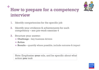 +
How to prepare for a competency
interview
1.  Identify competencies for the specific job
2.  Identify your evidence & achievements for each
competency – see pre-work exercise 4
3.  Structure your answer:
  Challenge – key business drivers
  Action
  Results – quantify where possible, include outcome & impact
Note: Emphasise your role, and be specific about what
action you took
 