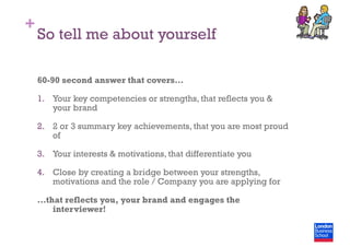 +
So tell me about yourself
60-90 second answer that covers…
1.  Your key competencies or strengths, that reflects you &
your brand
2.  2 or 3 summary key achievements, that you are most proud
of
3.  Your interests & motivations, that differentiate you
4.  Close by creating a bridge between your strengths,
motivations and the role / Company you are applying for
…that reflects you, your brand and engages the
interviewer!
 