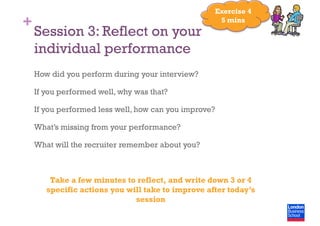 +
Session 3: Reflect on your
individual performance
How did you perform during your interview?
If you performed well, why was that?
If you performed less well, how can you improve?
What’s missing from your performance?
What will the recruiter remember about you?
Take a few minutes to reflect, and write down 3 or 4
specific actions you will take to improve after today’s
session
Exercise 4
5 mins
 