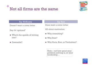 +
Not all firms are the same
Doesn’t want a cover letter
Say it’s ‘optional’
  What’s the upside of writing
one?
  Downside?
Does want a cover letter
All about motivation:
  Why consulting?
  Why Bain?
  Why Paris, Kiev, or Timbuktoo?
Note – not how great your
problem solving is, or your
leadership…
Eg: McKinsey Eg: Bain
 