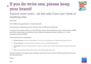 +
If you do write one, please keep
your brand!
Dear xxx
I’m at LBS and applying for a consultant job
Consulting is interesting as you work in lots of different industries
I’m quite interested in Bain as I met Bill, Jim, Suzie, Alex, Samantha, Igor and Tsusoko at LBS
and they impressed me with how many different industries they worked in. I’m now
passionate about FMCG
I have what you’re looking for:
  Problem Solving: I once built a spreadsheet to work out our monthly sales and improved reporting times by 10
  Personal impact: I’m really really good on this one and once climbed Mt Kilimanjaro
  Leadership: I led a team of three people to complete a complex, quant, market segmentation that helped clinch a $3bn
deal
  Drive: I play basketball every week and won a state championship while at Uni
Please consider my application and give me the job as I’m sure it will be great for me and
my development
Yours
yyy
Typical cover letter – do this only if you can’t think of
anything else
 