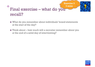 +
Final exercise – what do you
recall?
  What do you remember about individuals’ brand statements
at the start of the day?
  Think about – how much will a recruiter remember about you
at the end of a solid day of interviewing?
Exercise 5
5 mins
 