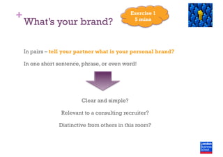 +
What’s your brand?
In pairs – tell your partner what is your personal brand?
In one short sentence, phrase, or even word!
Clear and simple?
Relevant to a consulting recruiter?
Distinctive from others in this room?
Exercise 1
5 mins
 