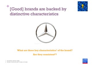 +
[Good] brands are backed by
distinctive characteristics
What are three key characteristics1 of the brand?
Are they consistent2?
1  Eg product, service, image
2  Eg cars, trucks and vans, A-class vs S-class
 