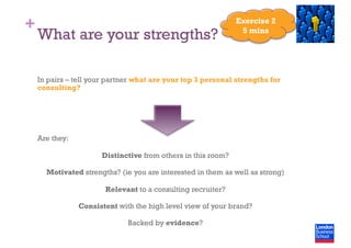 +
What are your strengths?
In pairs – tell your partner what are your top 3 personal strengths for
consulting?
Are they:
Distinctive from others in this room?
Motivated strengths? (ie you are interested in them as well as strong)
Relevant to a consulting recruiter?
Consistent with the high level view of your brand?
Backed by evidence?
Exercise 2
5 mins
 