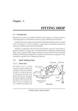 Chapter - 1
FITTING SHOP
1.1 Introduction
Manufacturing processes are broadly classified into four categories; (i) Casting processes,
(ii) Forming processes, (iii) Fabrication processes, and (iv) Material removal processes.
In all these processes, components are produced with the help of either machines or manual
effort. The attention of a fitter is required at various stages of manufacture starting from
marking to assembling and testing the finished goods.
Working on components with hand tools and instruments, mostly on work benches is
generally referred to as ‘Fitting work’. The hand operations in fitting shop include marking,
filing, sawing, scraping, drilling, tapping, grinding, etc.,using hand tools or power operated
portable tools. Measuring and inspection of components and maintenance of equipment is also
considered as important work of fitting shop technicians.
1.2 Work Holding Tools
1.2.1 Bench Vice
The bench vice is a device
commonly used for holding the
work pieces. When the vice handle
is turned in a clockwise direction
the moving jaw forces the work
against the fixed jaw. The greater
the pressure applied to the handle,
the tighter is the work held. The
body of the vice is made of cast-
iron. Hardened steel plates with
Practice makes a person perfect
 