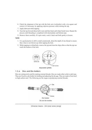 6. Check the alignment of the tap with the hole axis (verticality) with a try-square and
correct it if necessary, by applying sidewise pressure while turning the tap.
7. Apply lubricant while tapping.
8. Turn the tap forward about half a turn and then back until chips break loose. Repeat the
process until threading is completed with intermediate and bottom taps.
9. Remove them carefully. If it gets stuck, work it back and forth gently to loosen.
NOTE
1. It is good practice to drill a small countersunk, about the depth of one thread to ensure
that a base is not thrown up while tapping the hole.
2. While tapping in a blind hole, remove the tap and clear the chips often so that the tap can
reach the bottom of the hole.
Universe means - Uni (one) verse (song)
1.5.6 Dies and Die-holders
Dies are cutting tools used for making external threads. Dies are made either solid or split type.
They are fixed in a die holder for holding and adjusting the die gap. They are made of tool steel
or high carbon steel. The following are the stages in producing external threads:
 