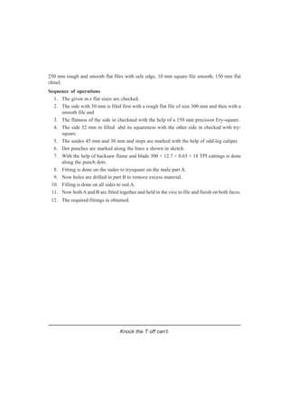 Knock the T off can’t.
250 mm rough and smooth flat files with safe edge, 10 mm square file smooth, 150 mm flat
chisel.
Sequence of operations
1. The given m.s flat sizes are checked.
2. The side with 50 mm is filed first with a rough flat file of size 300 mm and then with a
smooth file and
3. The flatness of the side in checkned with the help of a 150 mm precision Ery-square.
4. The side 32 mm in filled abd its squareness with the other side in checked with try-
square.
5. The suides 45 mm and 30 mm and steps are marked with the help of odd-leg caliper.
6. Dot punches are marked along the lines a shown in sketch.
7. With the help of hacksaw flame and blade 300 × 12.7 × 0.65 × 18 TPI cattings is done
along the punch dots.
8. Fitting is done on the sudes to trysquare on the male part A.
9. Now holes are drilled in part B to remove excess material.
10. Filling is done on all sides to suit A.
11. Now both A and B are fitted together and held in the vice to file and finish on both faces.
12. The required fittings in obtained.
 