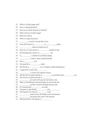 25. Where is a feeler gauge used?
26. How is a thread specified?
27. How do you check the pitch of a thread?
28. What is the use of radius gauge?
29. Name few chisels.
30. When is a cape chisel used.
31. __________ is used to cut and shear wires.
32. Twist drill may be of ____________ or ____________ shank.
33. _______________ drills are marked A to Z.
34. Each size of a tap consist of ____________ number of taps.
35. The finishing tap is known as ____________ tap.
36. A ____________ is drilled on a job before taping
37. ____________ is used to make exeternal threads.
38. File is ____________ tool
39. The hand file is ____________ width.
40. The flat file is ____________ for 1/3 length in width and thickness.
41. A square file is used to file ____________
42. ____________ is used to file angular recesses.
43. The flat side of a half round file is ___________ cut and half round ____________ cut.
44. The section of a half round file is ___________.
45. ____________ are used to file grooves and narrow slots.
46. What, is the difference between double cut and second cut?
47. ____________ cut file is used for finishing turning work.
48. For cleaning files ____________ are used.
49. A hammer is specified by ____________ and ____________
50. Soft hammers are used on ___________ work.
51. ____________ used to secure the handle well to the hammer.
52. ____________ end decides the name of the hammer.
53. Material used for soft hammer is ____________
 