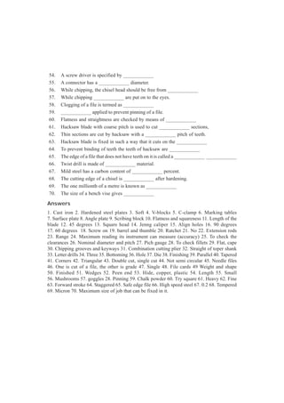 54. A screw driver is specified by ____________
55. A connector has a ____________ diameter.
56. While chipping, the chisel head should be free from ____________
57. While chipping ____________ are put on to the eyes.
58. Clogging of a file is termed as ____________
59. ____________ applied to prevent pinning of a file.
60. Flatness and straightness are checked by means of ____________
61. Hacksaw blade with coarse pitch is used to cut ____________ sections,
62. Thin sections are cut by hacksaw with a ____________ pitch of teeth.
63. Hacksaw blade is fixed in such a way that it cuts on the ____________
64. To prevent binding of teeth the teeth of hacksaw are ____________
65. The edge of a file that does not have teeth on it is called a ____________ ____________
66. Twist drill is made of ____________ material.
67. Mild steel has a carbon content of ____________ percent.
68. The cutting edge of a chisel is ____________ after hardening.
69. The one millionth of a metre is known as ____________
70. The size of a bench vise gives ____________
Answers
1. Cast iron 2. Hardened steel plates 3. Soft 4. V-blocks 5. C-clamp 6. Marking tables
7. Surface plate 8. Angle plate 9. Scribing block 10. Flatness and squareness 11. Length of the
blade 12. 45 degrees 13. Square head 14. Jenng caliper 15. Align holes 16. 90 degrees
17. 60 degrees 18. Screw on 19. barrel and thumble 20. Ratchet 21. No 22. Extension rods
23. Range 24. Maximum reading its instrument can measure (accuracy) 25. To check the
clearances 26. Nominal diameter and pitch 27. Pich gauge 28. To check fillets 29. Flat, cape
30. Chipping grooves and keyways 31. Combination cutting plier 32. Straight of toper shank
33. Letter drills 34. Three 35. Bottoming 36. Hole 37. Die 38. Finishing 39. Parallel 40. Tapered
41. Corners 42. Triangular 43. Double cut, single cut 44. Not semi circular 45. Needle files
46. One is cut of a file, the other is grade 47. Single 48. File cards 49 Weight and shape
50. Finished 51. Wedges 52. Peen end 53. Hide, copper, plastic 54. Length 55. Small
56. Mushrooms 57. goggles 28. Pinning 59. Chalk powder 60. Try square 61. Heavy 62. Fine
63. Forward stroke 64. Staggered 65. Safe edge file 66. High speed steel 67. 0.2 68. Tempered
69. Micron 70. Maximum size of job that can be fixed in it.
 
