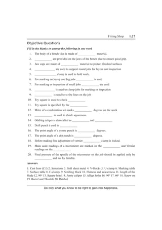 Fitting Shop 1.27
Objective Questions
Fill in the blanks or answer the following in one word
1. The body of a bench vice is made of ____________ material.
2. ____________ are provided on the jaws of the bench vice to ensure good grip.
3. Jaw caps are made of ____________ material to protect finished surfaces
4. ______________ are used to support round jobs for layout and inspection
5. _______________ clamp is used to hold work.
6. For marking on heavy and big jobs ____________ is used
7. For marking or inspection of small jobs ____________ are used
8. ______________ is used to clamp jobs for marking or inspection
9. ____________ is used to scribe lines on the job
10. Try square is used to check ____________
11. Try square is specified by the ____________
12. Mitre of a combination set marks ____________ degrees on the work
13. ____________ is used to check squareness.
14. Odd-leg caliper is also called as ____________ and ____________
15. Drift punch i used to ____________
16. The point angle of a centre punch is ____________ degrees.
17. The point angle of a dot punch is ____________ degrees.
18. Before making fine adjustment of vernier ____________ clamp is locked.
19. Main scale readings of a micrometer are marked on the ____________ and Vernier
readings on the ____________
20. Final pressure of the spindle of the micrometer on the job should be applied only by
____________ and not by thimble.
Answers
1. Cast Iron (C.I) 2. Serrations 3. Soft sheet metal 4. V-blocks 5. U-clamp 6. Marking table
7. Surface table 8. C-clamps 9. Scribing block 10. Flatness and sawareness 11. length of the
blade 12. 90o 13. Square head 14. Jenny caliper 15. Allign holes 16. 90o 17. 60o 18. Screw on
19. Barrel and Thimble 20. Ratchet
Do only what you know to be right to gain real happiness.
 