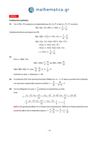 – 10 –
ΣΧΟΛΙΑ:
Εναλλακτικές αποδείξεις
Γ2. Για το P(A Π) μπορούμε να παρατηρήσουμε ότι A Π κι άρα A Π Π   , συνεπώς
        
5 7
P(E) P(A Π) P(Π) 1 P(Π) 1
12 12
.
Εναλλακτικά κάποια ερωτήματα του Γ2:
    
7 5
P(Δ) P K A 1 P K A 1
12 12
       
       
     
       
 
/ /
P(E) P A Π P A P Π P A Π
P A 1 P Π P A Π
P A 1 P Π P A P A Π
5 7
1 P Π 1
12 12
      
     
      
    
Γ3.
Έστω ν N(Ω) . Τότε
ν 4ν
N(A) νP(A)
3 12
   και
5ν
N(Π) νP(Π)
12
  .
Αφού N(Π) N(A) 4  , είναι
5ν 4ν ν
4 4
12 12 12
    .
Λύνοντας ως προς ν παίρνουμε ν 48 .
Δ1. Η συνάρτηση E(x) είναι τριώνυμο δευτέρου βαθμού με α 1 0   άρα ως γνωστόν από τη θεωρία
του τριωνύμου παρουσιάζει μέγιστο στη θέση
β 10
x 5
2α 2·( 1)
    

.
Δ2. Για την απόρριψη της τιμής
1
s
2
 μπορούμε να εργαστούμε ως εξής:
Είναι
           
     
2 2 2 2 2 2
1 2 15 22
2 2 2
2 3 14
x x x x ... x x 5 8 x x ... 9 8
s
15 15
x x x x ... x x2 1 1
s
3 15 4 2
           
 
     
    
Σχόλιο: Δεν χρησιμοποιήθηκε ότι το δείγμα είναι ανομοιογενές. Μάλιστα το δείγμα προκύπτει ανο-
μοιογενές αφού από τα παραπάνω έχουμε     2 16 4 s 1
s s
25 5 x
2
3 10
.
 