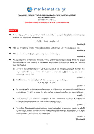 – 3 –
ΠΑΝΕΛΛΗΝΙΕΣ ΕΞΕΤΑΣΕΙΣ Γ΄ ΤΑΞΗΣ ΗΜΕΡΗΣΙΟΥ ΓΕΝΙΚΟΥ ΛΥΚΕΙΟΥ ΚΑΙ ΕΠΑΛ (ΟΜΑΔΑ Β΄)
ΠΑΡΑΣΚΕΥΗ 30 MAΪΟΥ 2014
ΕΞΕΤΑΖΟΜΕΝΟ ΜΑΘΗΜΑ:
ΜΑΘΗΜΑΤΙΚΑ ΚΑΙ ΣΤΟΙΧΕΙΑ ΣΤΑΤΙΣΤΙΚΗΣ ΓΕΝΙΚΗΣ ΠΑΙΔΕΙΑΣ
ΘΕΜΑ Α
Α1. Αν η συνάρτηση f είναι παραγωγίσιμη στο και c σταθερός πραγματικός αριθμός, να αποδείξετε με
τη χρήση του ορισμού της παραγώγου ότι
    c f x c f x , γιακάθε x    
Μονάδες 7
Α2. Πότε μια συνάρτηση f λέγεται γνησίως φθίνουσα σε ένα διάστημα Δ του πεδίου ορισμού της;
Μονάδες 4
Α3. Πότε μια ποσοτική μεταβλητή λέγεται διακριτή και πότε συνεχής;
Μονάδες 4
Α4. Να χαρακτηρίσετε τις προτάσεις που ακολουθούν, γράφοντας στο τετράδιό σας, δίπλα στο γράμμα
που αντιστοιχεί σε κάθε πρόταση, τη λέξη Σωστό, αν η πρόταση είναι σωστή, ή Λάθος, αν η πρόταση
είναι λανθασμένη.
α) Αν για τη συνάρτηση f ισχύει    0 0f x 0, για x α,β   και η παράγωγός της f διατηρεί πρό-
σημο εκατέρωθεν του 0x , τότε η f είναι γνησίως μονότονη στο (α, β) και δεν παρουσιάζει ακρό-
τατο στο διάστημα αυτό.
(μονάδες 2)
β) Για δύο οποιαδήποτε ενδεχόμενα Α, Β ενός δειγματικού χώρου Ω ισχύει:
     P A B P B P A B   
(μονάδες 2)
γ) Σε μια κανονική ή περίπου κανονική κατανομή το 95% περίπου των παρατηρήσεων βρίσκονται
στο διάστημα  x s, x s  , όπου x η μέση τιμή και s η τυπική απόκλιση των παρατηρήσεων.
(μονάδες 2)
δ) Αν ix είναι τιμή μιας ποσοτικής μεταβλητής X, τότε η αθροιστική συχνότητα iN εκφράζει το
πλήθος των παρατηρήσεων που είναι μεγαλύτερες της τιμής ix
(μονάδες 2)
ε) Το κυκλικό διάγραμμα είναι ένας κυκλικός δίσκος χωρισμένος σε κυκλικούς τομείς, τα εμβαδά
ή, ισοδύναμα, τα τόξα των οποίων είναι ανάλογα προς τις αντίστοιχες συχνότητες iν ή τις σχετι-
κές συχνότητες if των τιμών ix της μεταβλητής.
(μονάδες 2)
Μονάδες 10
 