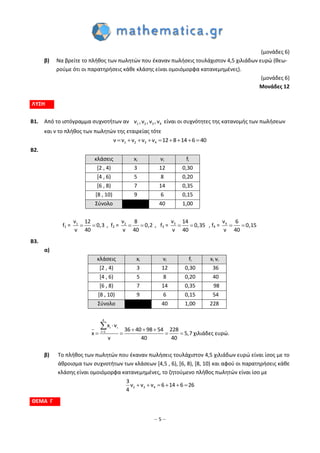 – 5 –
(μονάδες 6)
β) Να βρείτε το πλήθος των πωλητών που έκαναν πωλήσεις τουλάχιστον 4,5 χιλιάδων ευρώ (θεω-
ρούμε ότι οι παρατηρήσεις κάθε κλάσης είναι ομοιόμορφα κατανεμημένες).
(μονάδες 6)
Μονάδες 12
ΛΥΣΗ
Β1. Από το ιστόγραμμα συχνοτήτων αν 1 2 3 4ν ,ν ,ν ,ν είναι οι συχνότητες της κατανομής των πωλήσεων
και ν το πλήθος των πωλητών της εταιρείας τότε
1 2 3 4ν ν ν ν ν 12 8 14 6 40        
Β2.
κλάσεις xi vi fi
[2 , 4) 3 12 0,30
[4 , 6) 5 8 0,20
[6 , 8) 7 14 0,35
[8 , 10) 9 6 0,15
Σύνολο 40 1,00
f1 =  1ν 12
0,3
ν 40
, f2 =  2ν 8
0,2
ν 40
, f3 =  3ν 14
0,35
ν 40
, f4 =  4ν 6
0,15
ν 40
B3.
α)
κλάσεις xi vi fi xi vi
[2 , 4) 3 12 0,30 36
[4 , 6) 5 8 0,20 40
[6 , 8) 7 14 0,35 98
[8 , 10) 9 6 0,15 54
Σύνολο 40 1,00 228
4
i i
i 1
x v
36 40 98 54 228
x 5,7
v 40 40


  
   

χιλιάδες ευρώ.
β) Το πλήθος των πωλητών που έκαναν πωλήσεις τουλάχιστον 4,5 χιλιάδων ευρώ είναι ίσος με το
άθροισμα των συχνοτήτων των κλάσεων [4,5 , 6), [6, 8), [8, 10) και αφού οι παρατηρήσεις κάθε
κλάσης είναι ομοιόμορφα κατανεμημένες, το ζητούμενο πλήθος πωλητών είναι ίσο με
2 3 4
3
ν ν ν 6 14 6 26
4
     
ΘΕΜΑ Γ
 