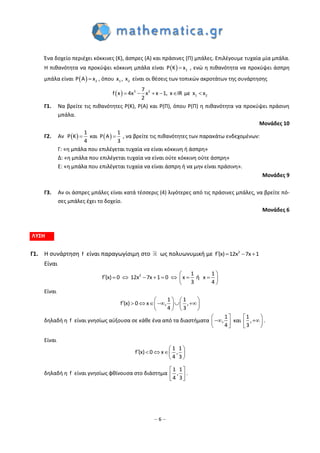 – 6 –
Ένα δοχείο περιέχει κόκκινες (Κ), άσπρες (Α) και πράσινες (Π) μπάλες. Επιλέγουμε τυχαία μία μπάλα.
Η πιθανότητα να προκύψει κόκκινη μπάλα είναι   1Ρ Κ x , ενώ η πιθανότητα να προκύψει άσπρη
μπάλα είναι   2Ρ A x , όπου 1 2x , x είναι οι θέσεις των τοπικών ακροτάτων της συνάρτησης
  3 2
1 2
7
f x 4x x x 1, x IR με x x
2
     
Γ1. Να βρείτε τις πιθανότητες P(Κ), P(A) και P(Π), όπου P(Π) η πιθανότητα να προκύψει πράσινη
μπάλα.
Μονάδες 10
Γ2. Αν    
1 1
P K και Ρ Α
4 3
  , να βρείτε τις πιθανότητες των παρακάτω ενδεχομένων:
Γ: «η μπάλα που επιλέγεται τυχαία να είναι κόκκινη ή άσπρη»
Δ: «η μπάλα που επιλέγεται τυχαία να είναι ούτε κόκκινη ούτε άσπρη»
Ε: «η μπάλα που επιλέγεται τυχαία να είναι άσπρη ή να μην είναι πράσινη».
Μονάδες 9
Γ3. Αν οι άσπρες μπάλες είναι κατά τέσσερις (4) λιγότερες από τις πράσινες μπάλες, να βρείτε πό-
σες μπάλες έχει το δοχείο.
Μονάδες 6
ΛΥΣΗ
Γ1. Η συνάρτηση f είναι παραγωγίσιμη στο ως πολυωνυμική με 2
f (x) 12x 7x 1   
Είναι
2 1 1
f (x) 0 12x 7x 1 0 ήx x
3 4
          
 
Είναι
1 1
f (x) 0 x , ,
4 3
            
   
δηλαδή η f είναι γνησίως αύξουσα σε κάθε ένα από τα διαστήματα
1
,
4
 
 
 
και
1
,
3
 

 
.
Είναι
1 1
f (x) 0 x ,
4 3
     
 
δηλαδή η f είναι γνησίως φθίνουσα στο διάστημα
1 1
,
4 3
 
 
 
.
 