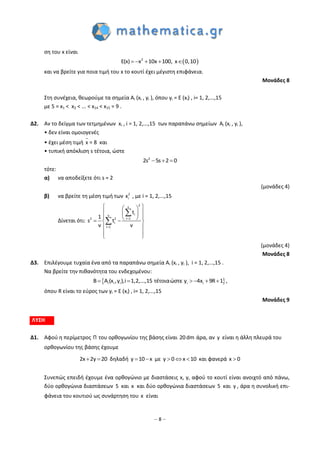 – 8 –
ση του x είναι
 2
E(x) x 10x 100, x 0,10    
και να βρείτε για ποια τιμή του x το κουτί έχει μέγιστη επιφάνεια.
Μονάδες 8
Στη συνέχεια, θεωρούμε τα σημεία Ai (xi , yi ), όπου yi = E (xi) , i= 1, 2,...,15
με 5 = x1 < x2 < ... < x14 < x15 = 9 .
Δ2. Αν το δείγμα των τετμημένων xi , i = 1, 2,...,15 των παραπάνω σημείων Ai (xi , yi ),
• δεν είναι ομοιογενές
• έχει μέση τιμή x = 8 και
• τυπική απόκλιση s τέτοια, ώστε
2
2s 5s 2 0  
τότε:
α) να αποδείξετε ότι s = 2
(μονάδες 4)
β) να βρείτε τη μέση τιμή των 2
ix , με i = 1, 2,...,15
Δίνεται ότι:
2v
iv
i 12 2
i
i 1
t
1
s t
v v


  
  
    
 
 
 


(μονάδες 4)
Μονάδες 8
Δ3. Επιλέγουμε τυχαία ένα από τα παραπάνω σημεία Ai (xi , yi ), i = 1, 2,...,15 .
Να βρείτε την πιθανότητα του ενδεχομένου:
 i i i i iA x ,y ,i 1,2,...,15 τέτοιαώστε y 4x( ) R 1B 9      ,
όπου R είναι το εύρος των yi = E (xi) , i= 1, 2,...,15
Μονάδες 9
ΛΥΣΗ
Δ1. Αφού η περίμετρος Π του ορθογωνίου της βάσης είναι 20dm άρα, αν y είναι η άλλη πλευρά του
ορθογωνίου της βάσης έχουμε
2x 2y 20  δηλαδή y 10 x  με   y 0 x 10 και φανερά x 0
Συνεπώς επειδή έχουμε ένα ορθογώνιο με διαστάσεις x, y, αφού το κουτί είναι ανοιχτό από πάνω,
δύο ορθογώνια διαστάσεων 5 και x και δύο ορθογώνια διαστάσεων 5 και y , άρα η συνολική επι-
φάνεια του κουτιού ως συνάρτηση του x είναι
 