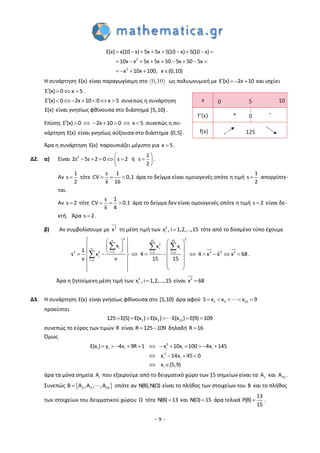 – 9 –
        
        
    
2
2
E(x) x(10 x) 5x 5x 5(10 x) 5(10 x)
10x x 5x 5x 50 5x 50 5x
x 10x 100, x (0,10)
Η συνάρτηση E(x) είναι παραγωγίσιμη στο (0,10) ως πολυωνυμική με E (x) 2x 10    και ισχύει
E (x) 0 x 5    .
E (x) 0 2x 10 0 x 5        συνεπώς η συνάρτηση
E(x) είναι γνησίως φθίνουσα στο διάστημα [5,10) .
Επίσης E (x) 0 2x 10 0 x 5        συνεπώς η συ-
νάρτηση E(x) είναι γνησίως αύξουσα στο διάστημα (0,5].
Άρα η συνάρτηση E(x) παρουσιάζει μέγιστο για x 5 .
Δ2. α) Είναι 2 1
2s 5s 2 0 s 2 sή
2
 
      
 
.
Αν
1
s
2
 τότε
s 1
CV 0,1
x 16
   άρα το δείγμα είναι ομοιογενές οπότε η τιμή
1
s
2
 απορρίπτε-
ται.
Αν s 2 τότε
s 1
CV 0.1
x 4
   άρα το δείγμα δεν είναι ομοιογενές οπότε η τιμή s 2 είναι δε-
κτή. Άρα s 2 .
β) Αν συμβολίσουμε με 2
x τη μέση τιμή των 2
i , i 1,2x ,...,15 τότε από το δοσμένο τύπο έχουμε
2 2ν 15 15
2
i i iν
i 12 2 2 2 2i 1 i 1
i
i 1
x x x
1
s x 4 4 x x x 68
ν ν 15 15
  

    
                 
  
   

 
  
 .
Άρα η ζητούμενη μέση τιμή των 2
i , i 1,2x ,...,15 είναι 2
x 68
Δ3. Η συνάρτηση E(x) είναι γνησίως φθίνουσα στο [5,10) άρα αφού 1 2 155 x x x 9    
προκύπτει
1 2 15125 E(5) E(x ) E(x ) E(x ) E(9) 109     
συνεπώς το εύρος των τιμών R είναι R 125 109  δηλαδή R 16
Όμως
           
   
 
2
i i i i i i
2
i i
i
E(x ) y 4x 9R 1 x 10x 100 4x 145
x 14x 45 0
x (5,9)
άρα τα μόνα σημεία iA που εξαιρούμε από το δειγματικό χώρο των 15 σημείων είναι τα 1A και 15Α .
Συνεπώς  2 3 14B A ,A , ,A οπότε αν N(B),N(Ω) είναι το πλήθος των στοιχείων του B και το πλήθος
των στοιχείων του δειγματικού χώρου Ω τότε N(B) 13 και N(Ω) 15 άρα τελικά
13
P(B)
15
 .
x
f’(x)
f(x)
0
125
105
0+ -
 