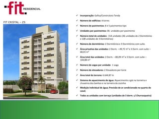  Incorporação: Gafisa/Construtora Tenda

                    Número de edifícios: 4 torres
FIT CRISTAL – ZS
                    Número de pavimentos: 8 e 5 pavimentos tipo

                    Unidades por pavimentos: 06 unidades por pavimento

                    Número total de unidades: 154 unidades (46 unidades de 2 Dormitórios
                     e 108 unidades de 3 Dormitórios)

                    Número de dormitórios: 2 Dormitórios e 3 Dormitórios com suíte.

                    Área privativa das unidades: 2 Dorm. – 49,72 m² e 3 Dorm. com suíte –
                     68,01 m²

                    Área total das unidades: 2 Dorm. – 80,09 m² e 3 Dorm. com suíte –
                     104,88 m²

                    Número de vagas por unidade: 1 vaga

                    Número de elevadores: 2 Elevadores por torre

                    Área total do terreno: 6.644,87 m

                    Sistema de aquecimento de água: Aquecimento a gás na torneira e
                     chuveiros dos banhos e na torneira da cozinha.
                    Medição individual de água; Previsão de ar condicionado no quarto do
                     casal;
                    Todas as unidades com terraço (unidades de 3 dorm. c/ Churrasqueira)
 