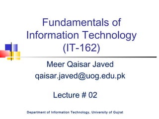 Fundamentals of
Information Technology
(IT-162)
Meer Qaisar Javed
qaisar.javed@uog.edu.pk
Lecture # 02
Department of Information Technology, University of Gujrat
 
