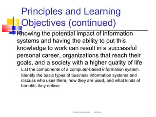 Principles and Learning
Objectives (continued)
 Knowing the potential impact of information
systems and having the ability to put this
knowledge to work can result in a successful
personal career, organizations that reach their
goals, and a society with a higher quality of life
◦ List the components of a computer-based information system
◦ Identify the basic types of business information systems and
discuss who uses them, how they are used, and what kinds of
benefits they deliver
Principles of Information Systems, Eighth Edition 5
 