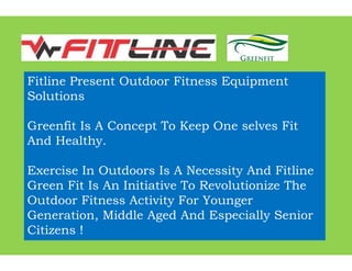 Fitline Present Outdoor F
Solutions
Greenfit Is A Concept To
And Healthy.And Healthy.
Exercise In Outdoors Is A
Green Fit Is An Initiative
Outdoor Fitness Activity F
Generation, Middle Aged
Citizens !
r Fitness Equipment
To Keep One selves Fit
s A Necessity And Fitline
ive To Revolutionize The
ty For Younger
ed And Especially Senior
 