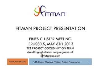 1
FITMAN PROJECT PRESENTATION
FINES CLUSTER MEETING
BRUSSELS, MAY 6TH 2013
TXT PROJECT COORDINATION TEAM
claudia.guglielmina, sergio.gusmeroli
@txtgroup.com
FInES Cluster Meeting, FITMAN Project Presentation 1Brussels, May 6th 2013
 