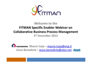 Welcome to the
FITMAN Specific Enabler Webinar on 
Collaborative Business Process Management
3rd December 2013
Mauro Isaja – mauro.isaja@eng.it
Jesus Benedicto – jesus.benedicto@atos.net

 