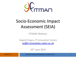 Socio-Economic Impact
Assessment (SEIA)
FITMAN Webinar
Vegard Engen, IT Innovation Centre
ve@it-innovation.soton.ac.uk
16th June 2015
16/06/2015 (C) 2015 University of Southampton IT Innovation Centre 1
 