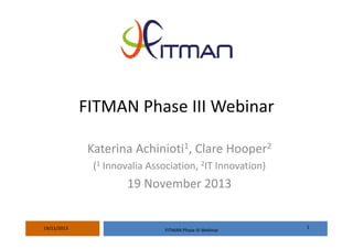 FITMAN Phase III Webinar
Katerina Achinioti1, Clare Hooper2
(1 Innovalia Association, 2IT Innovation)

19 November 2013

19/11/2013

FITMAN Phase III Webinar

1

 