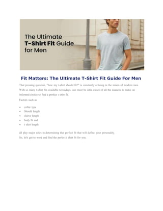 Fit Matters: The Ultimate T-Shirt Fit Guide For Men
That pressing question, "how my t-shirt should fit?" is constantly echoing in the minds of modern men.
With so many t-shirt fits available nowadays, one must be ultra aware of all the nuances to make an
informed choice to find a perfect t shirt fit.
Factors such as
 collar type
 Should length
 sleeve length
 body fit and
 t shirt length
all play major roles in determining that perfect fit that will define your personality.
So, let's get to work and find the perfect t shirt fit for you.
 