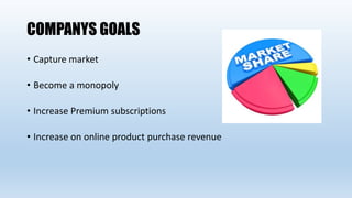 COMPANYS GOALS
• Capture market
• Become a monopoly
• Increase Premium subscriptions
• Increase on online product purchase revenue
 