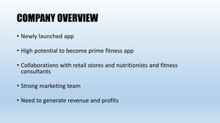 COMPANY OVERVIEW
• Newly launched app
• High potential to become prime fitness app
• Collaborations with retail stores and nutritionists and fitness
consultants
• Strong marketing team
• Need to generate revenue and profits
 