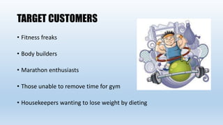 TARGET CUSTOMERS
• Fitness freaks
• Body builders
• Marathon enthusiasts
• Those unable to remove time for gym
• Housekeepers wanting to lose weight by dieting
 