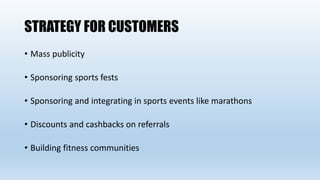 STRATEGY FOR CUSTOMERS
• Mass publicity
• Sponsoring sports fests
• Sponsoring and integrating in sports events like marathons
• Discounts and cashbacks on referrals
• Building fitness communities
 