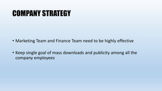 COMPANY STRATEGY
• Marketing Team and Finance Team need to be highly effective
• Keep single goal of mass downloads and publicity among all the
company employees
 