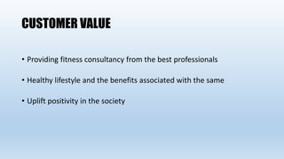 CUSTOMER VALUE
• Providing fitness consultancy from the best professionals
• Healthy lifestyle and the benefits associated with the same
• Uplift positivity in the society
 