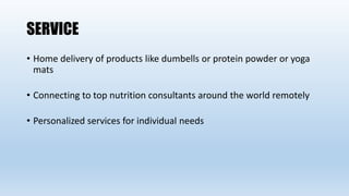 SERVICE
• Home delivery of products like dumbells or protein powder or yoga
mats
• Connecting to top nutrition consultants around the world remotely
• Personalized services for individual needs
 