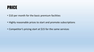 PRICE
• $10 per month for the basic premium facilities
• Highly reasonable prices to start and promote subscriptions
• Competitor’s pricing start at $15 for the same services
 