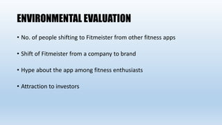 ENVIRONMENTAL EVALUATION
• No. of people shifting to Fitmeister from other fitness apps
• Shift of Fitmeister from a company to brand
• Hype about the app among fitness enthusiasts
• Attraction to investors
 