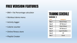FREE VERSION FEATURES
• BMI + Fat Percentage calculator
• Workout demo menu
• Activity logger
• Calorie counter
• Online fitness store
• Playlist Creater
 