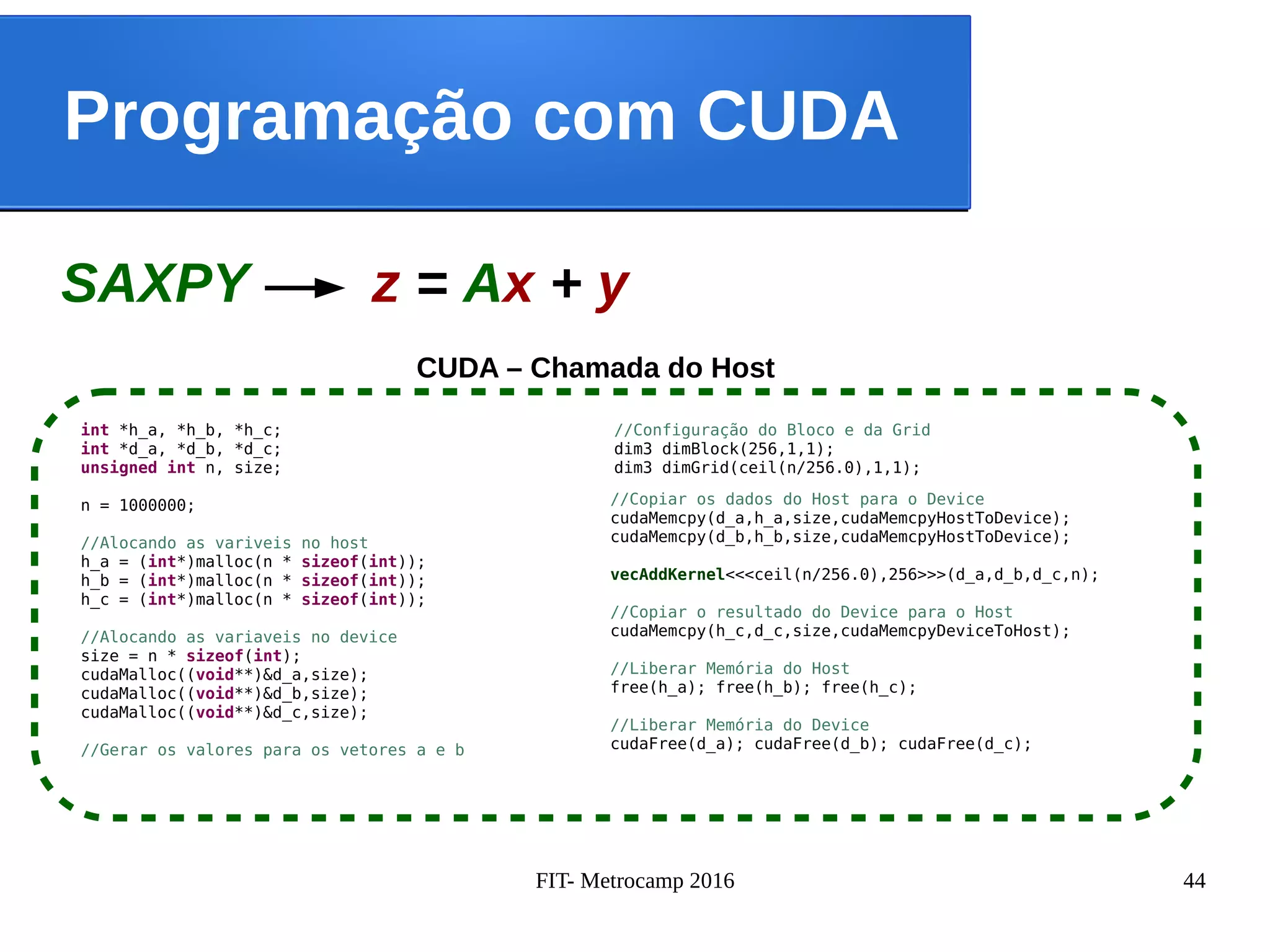 FIT- Metrocamp 2016 44
Programação com CUDA
CUDA – Chamada do Host
SAXPY z = Ax + y
//Configuração do Bloco e da Grid
dim3 dimBlock(256,1,1);
dim3 dimGrid(ceil(n/256.0),1,1);
int *h_a, *h_b, *h_c;
int *d_a, *d_b, *d_c;
unsigned int n, size;
n = 1000000;
//Alocando as variveis no host
h_a = (int*)malloc(n * sizeof(int));
h_b = (int*)malloc(n * sizeof(int));
h_c = (int*)malloc(n * sizeof(int));
//Alocando as variaveis no device
size = n * sizeof(int);
cudaMalloc((void**)&d_a,size);
cudaMalloc((void**)&d_b,size);
cudaMalloc((void**)&d_c,size);
//Gerar os valores para os vetores a e b
//Copiar os dados do Host para o Device
cudaMemcpy(d_a,h_a,size,cudaMemcpyHostToDevice);
cudaMemcpy(d_b,h_b,size,cudaMemcpyHostToDevice);
vecAddKernel<<<ceil(n/256.0),256>>>(d_a,d_b,d_c,n);
//Copiar o resultado do Device para o Host
cudaMemcpy(h_c,d_c,size,cudaMemcpyDeviceToHost);
//Liberar Memória do Host
free(h_a); free(h_b); free(h_c);
//Liberar Memória do Device
cudaFree(d_a); cudaFree(d_b); cudaFree(d_c);
 