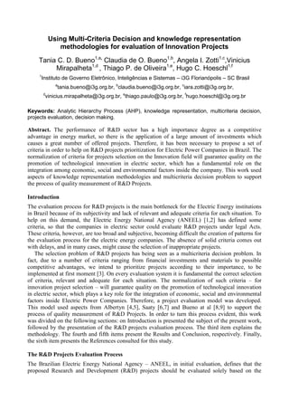 Using Multi-Criteria Decision and knowledge representation
                methodologies for evaluation of Innovation Projects

     Tania C. D. Bueno1,a, Claudia de O. Bueno1,b, Angela I. Zotti1,c,Vinicius
          Mirapalheta1,d , Thiago P. de Oliveira1,e, Hugo C. Hoeschl1,f
     1
      Instituto de Governo Eletrônico, Inteligências e Sistemas – i3G Florianópolis – SC Brasil
               a
               tania.bueno@i3g.org.br, bclaudia.bueno@i3g.org.br, ciara.zotti@i3g.org.br,
         d
         vinicius.mirapalheta@i3g.org.br, ethiago.paulo@i3g.org.br, fhugo.hoeschl@i3g.org.br

Keywords: Analytic Hierarchy Process (AHP), knowledge representation, multicriteria decision,
projects evaluation, decision making.

Abstract. The performance of R&D sector has a high importance degree as a competitive
advantage in energy market, so there is the application of a large amount of investments which
causes a great number of offered projects. Therefore, it has been necessary to propose a set of
criteria in order to help on R&D projects prioritization for Electric Power Companies in Brazil. The
normalization of criteria for projects selection on the Innovation field will guarantee quality on the
promotion of technological innovation in electric sector, which has a fundamental role on the
integration among economic, social and environmental factors inside the company. This work used
aspects of knowledge representation methodologies and multicriteria decision problem to support
the process of quality measurement of R&D Projects.

Introduction
The evaluation process for R&D projects is the main bottleneck for the Electric Energy institutions
in Brazil because of its subjectivity and lack of relevant and adequate criteria for each situation. To
help on this demand, the Electric Energy National Agency (ANEEL) [1,2] has defined some
criteria, so that the companies in electric sector could evaluate R&D projects under legal Acts.
These criteria, however, are too broad and subjective, becoming difficult the creation of patterns for
the evaluation process for the electric energy companies. The absence of solid criteria comes out
with delays, and in many cases, might cause the selection of inappropriate projects.
   The selection problem of R&D projects has being seen as a multicriteria decision problem. In
fact, due to a number of criteria ranging from financial investments and materials to possible
competitive advantages, we intend to prioritize projects according to their importance, to be
implemented at first moment [3]. On every evaluation system it is fundamental the correct selection
of criteria, relevant and adequate for each situation. The normalization of such criteria – for
innovation project selection – will guarantee quality on the promotion of technological innovation
in electric sector, which plays a key role for the integration of economic, social and environmental
factors inside Electric Power Companies. Therefore, a project evaluation model was developed.
This model used aspects from Albertyn [4,5], Saaty [6,7] and Bueno at al [8,9] to support the
process of quality measurement of R&D Projects. In order to turn this process evident, this work
was divided on the following sections: on Introduction is presented the subject of the present work,
followed by the presentation of the R&D projects evaluation process. The third item explains the
methodology. The fourth and fifth items present the Results and Conclusion, respectively. Finally,
the sixth item presents the References consulted for this study.

The R&D Projects Evaluation Process
The Brazilian Electric Energy National Agency – ANEEL, in initial evaluation, defines that the
proposed Research and Development (R&D) projects should be evaluated solely based on the
 
