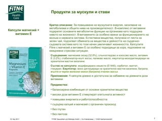 19. Dez 2011 FITNE Gesundheit und Wellness GmbH  |  Zur Kräuterwiese  |  31020 Salzhemmendorf  Продукти за мускули и стави  Капсули магнезий + витамин Е Кратко описание:  За повишаване на мускулната енергия, засилване на метаболизма и общите нива на производителност. В-комплекс от витамини подкрепят основните метаболитни функции на организма като поддържа нивото на жизненост. В-витамините са особено важни за функционирането на мозъка и нервната система. Естествени вещества, получени от листа на зелен чай, подсилват обмяната на вещества и дейността на сърдечно-съдовата система като по този начин увеличават жизнеността. Капсулите  Fitne  с магнезий и витамин Е са особено подходящи за хора, подложени на ежедневни стресови ситуации.  Съдържание:  магнезиев оксид (32.8%), слънчогледово и кокосово масло, витамин Е (3.2%), стабилизатор-жълт восък, палмово масло, емулгатор-монодиглицериди на хранителни мастни киселини.  Състав на капсулата : модифицирано нишесте (Е1440), сорбитол, малтит, глицерин.  Емулгатор:  моно диглицериди на хранителни мастни киселини, багрила,  жълти и черни железни окиси  ( багрила )  пчелен восък   Приложение: 1  капсула дневно е достатъчна за набавяне на дневната доза витамини.  Предимства:  балансирана комбинация от основни хранителни вещества  високи дози витамин Е стимулират клетъчната активност повишава енергията и работоспособността  съдържа калций и магнезий с органичен произход  без глутен  без лактоза 